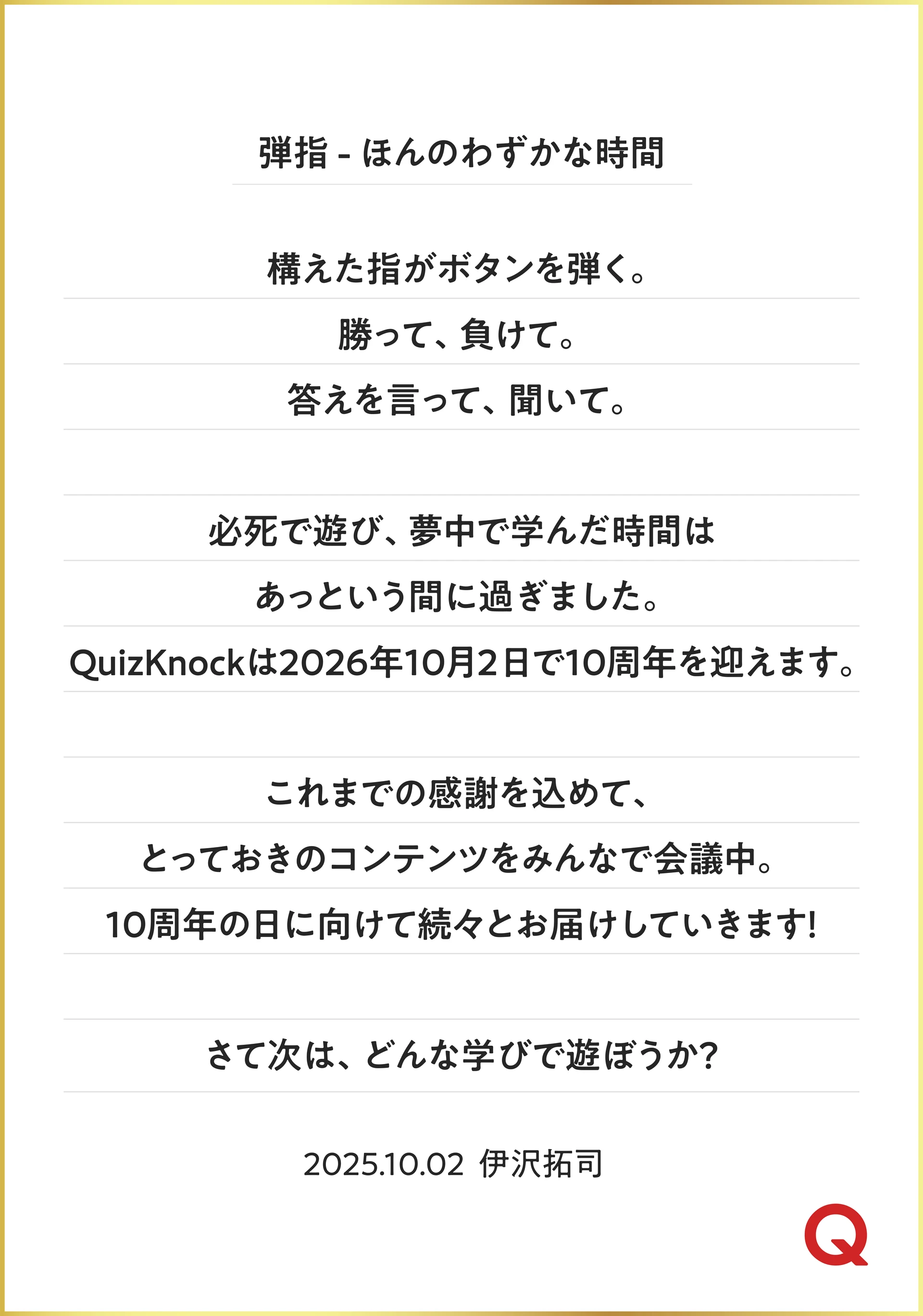 弾指 - ほんのわずかな時間 構えた指がボタンを弾く。 勝って、負けて。答えを言って、聞いて。 必死で遊び、夢中で学んだ時間はあっという間に過ぎました。 QuizKnockは2026年10月2日で10周年を迎えます。 これまでの感謝を込めて、とっておきのコンテンツをみんなで会議中。 10周年の日に向けて続々とお届けしていきます！ さて次は、どんな学びで遊ぼうか？ 